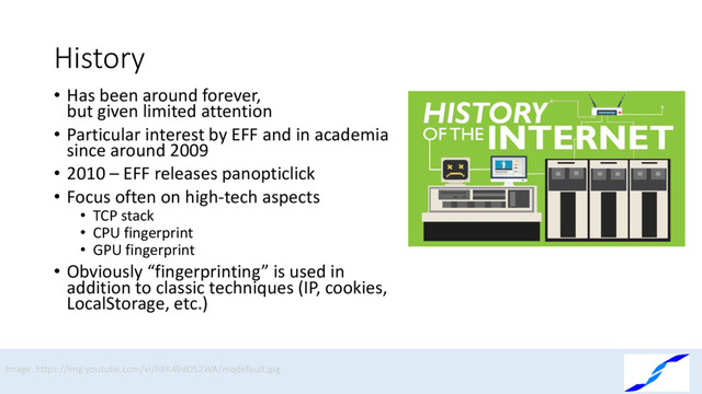 History
• Has been around forever,
but given limited attention
• Particular interest by EFF and in academia
since around 2009
• 2010 – EFF releases panopticlick
• Focus often on high-tech aspects
• TCP stack
• CPU fingerprint
• GPU fingerprint
• Obviously “fingerprinting” is used in
addition to classic techniques (IP, cookies,
LocalStorage, etc.)
Image: https://img.youtube.com/vi/h8K49dD52WA/mqdefault.jpg

