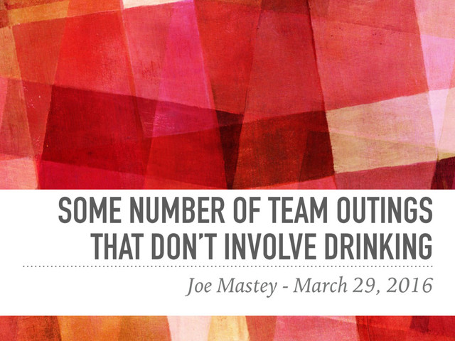 SOME NUMBER OF TEAM OUTINGS
THAT DON’T INVOLVE DRINKING
Joe Mastey - March 29, 2016
