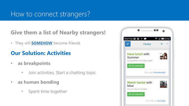 How to connect strangers?
Give them a list of Nearby strangers!
• They will SOMEHOW become friends
Our Solution: Activities
• as breakpoints
• Join activities, Start a chatting topic
• as human bonding
• Spent time together
