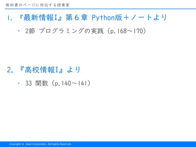 Copyright © Asial Corporation. All Rights Reserved.
教科書のページに対応する授業案
1. 『最新情報I』第６章 Python版＋ノートより
・ 2節 プログラミングの実践（p.168〜170）
2. 『高校情報I』より
・ 33 関数（p.140〜141）
