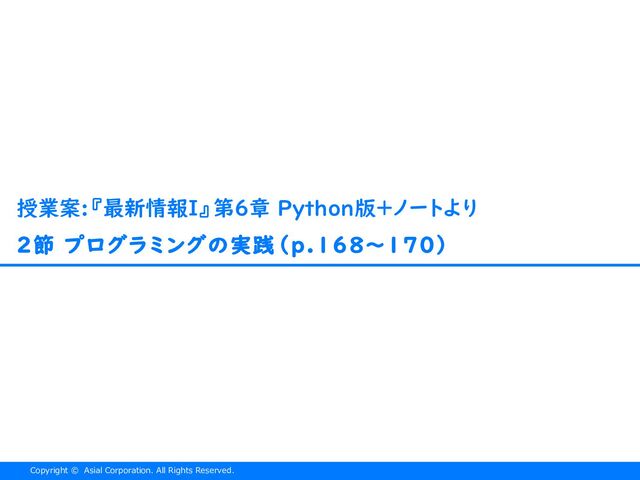 Copyright © Asial Corporation. All Rights Reserved.
2節 プログラミングの実践（p.168〜170）
授業案:『最新情報I』第６章 Python版＋ノートより
