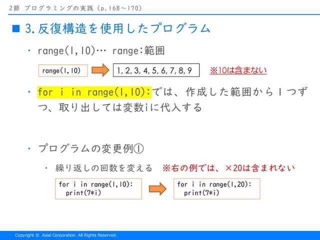 Copyright © Asial Corporation. All Rights Reserved.
2節 プログラミングの実践（p.168〜170）
n 3.反復構造を使用したプログラム
・ range(1,10)… range:範囲
・ for i in range(1,10):では、作成した範囲から１つず
つ、取り出しては変数iに代入する
・ プログラムの変更例①
・ 繰り返しの回数を変える ※右の例では、×20は含まれない
range(1,10) 1, 2, 3, 4, 5, 6, 7, 8, 9 ※10は含まない
for i in range(1,10):
print(7*i)
for i in range(1,20):
print(7*i)
