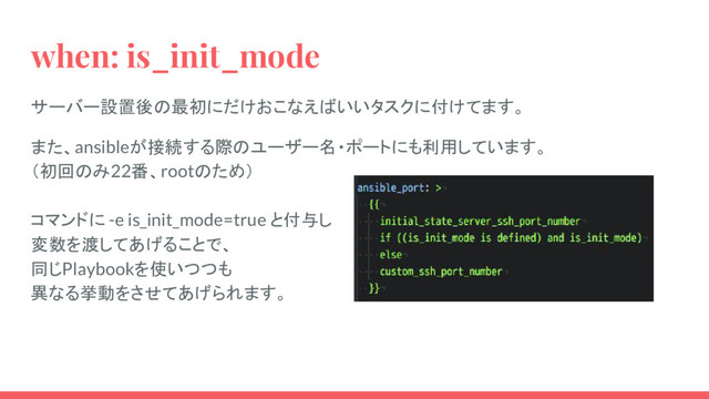 when: is_init_mode
サーバー設置後の最初にだけおこなえばいいタスクに付けてます。
また、ansibleが接続する際のユーザー名・ポートにも利用しています。
（初回のみ22番、rootのため）
コマンドに -e is_init_mode=true と付与し
変数を渡してあげることで、
同じPlaybookを使いつつも
異なる挙動をさせてあげられます。
