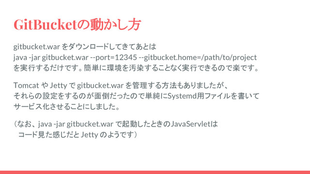 GitBucketの動かし方
gitbucket.war をダウンロードしてきてあとは
java -jar gitbucket.war --port=12345 --gitbucket.home=/path/to/project
を実行するだけです。簡単に環境を汚染することなく実行できるので楽です。
Tomcat や Jetty で gitbucket.war を管理する方法もありましたが、
それらの設定をするのが面倒だったので単純にSystemd用ファイルを書いて
サービス化させることにしました。
（なお、 java -jar gitbucket.war で起動したときのJavaServletは
　コード見た感じだと Jetty のようです）
