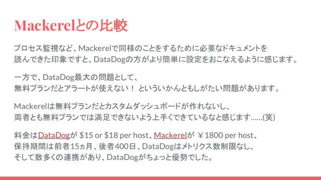 Mackerelとの比較
プロセス監視など、Mackerelで同様のことをするために必要なドキュメントを
読んできた印象ですと、DataDogの方がより簡単に設定をおこなえるように感じます。
一方で、DataDog最大の問題として、
無料プランだとアラートが使えない！ といういかんともしがたい問題があります。
Mackerelは無料プランだとカスタムダッシュボードが作れないし、
両者とも無料プランでは満足できないよう上手くできているなと感じます……(笑)
料金はDataDogが $15 or $18 per host、Mackerelが ￥1800 per host、
保持期間は前者15ヵ月、後者400日、DataDogはメトリクス数制限なし、
そして数多くの連携があり、DataDogがちょっと優勢でした。
