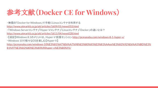 参考文献（Docker CE for Windows）
・無償の「Docker for Windows」で手軽にLinuxコンテナを利用する
http://www.atmarkit.co.jp/ait/articles/1609/01/news053.html
・「Windows Serverコンテナ」「Hyper-Vコンテナ」「Linuxコンテナ」「Docker」の違いとは？
http://www.atmarkit.co.jp/ait/articles/1611/04/news028.html
・【追記】Windows 8.1のメリットは、Hyper-V 拡張セッション http://pcmanabu.com/windows-8-1-hyper-v/
・Windows 10で様々なOSを楽しむ【Hyper-V】
http://pcmanabu.com/windows-10%E3%81%A7%E6%A7%98%E3%80%85%E3%81%AAos%E3%82%92%E6%A5%BD%E3%
81%97%E3%82%80%E3%80%90hyper-v%E3%80%91/
