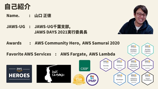 Name. 　 :　山口 正徳
JAWS-UG　:　JAWS-UG千葉支部,
　　　　　　　JAWS DAYS 2021実行委員長　
　　　　　　
Awards　　:　AWS Community Hero, AWS Samurai 2020
Favorite AWS Services　:　AWS Fargate, AWS Lambda
自己紹介
