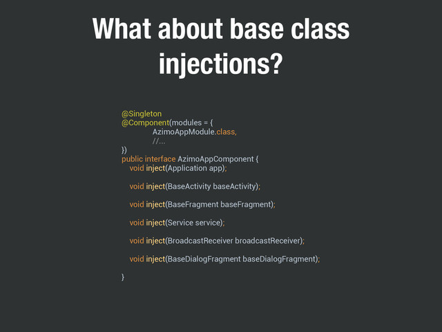 What about base class
injections?
@Singleton 
@Component(modules = { 
AzimoAppModule.class, 
//... 
}) 
public interface AzimoAppComponent { 
void inject(Application app); 
 
void inject(BaseActivity baseActivity); 
 
void inject(BaseFragment baseFragment); 
 
void inject(Service service); 
 
void inject(BroadcastReceiver broadcastReceiver); 
 
void inject(BaseDialogFragment baseDialogFragment); 
 
}
