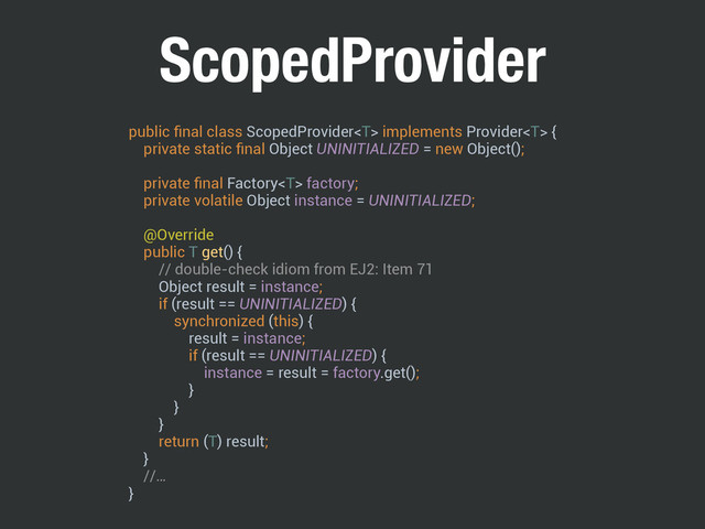 ScopedProvider
public ﬁnal class ScopedProvider implements Provider { 
private static ﬁnal Object UNINITIALIZED = new Object();
 
private ﬁnal Factory factory; 
private volatile Object instance = UNINITIALIZED; 
 
@Override 
public T get() { 
// double-check idiom from EJ2: Item 71 
Object result = instance; 
if (result == UNINITIALIZED) { 
synchronized (this) { 
result = instance; 
if (result == UNINITIALIZED) { 
instance = result = factory.get(); 
} 
} 
} 
return (T) result; 
}
//… 
}
