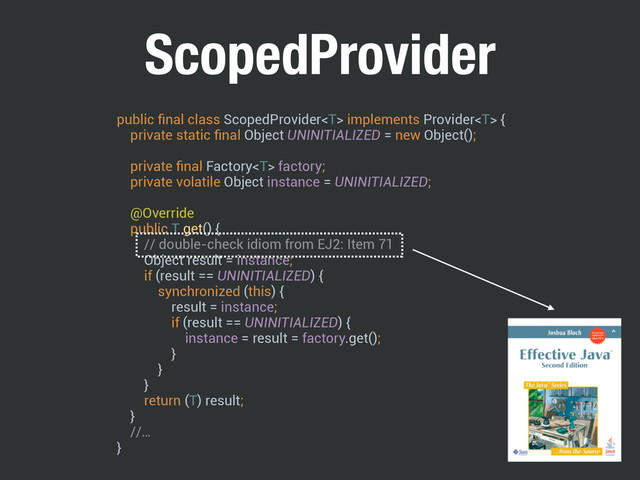 ScopedProvider
public ﬁnal class ScopedProvider implements Provider { 
private static ﬁnal Object UNINITIALIZED = new Object();
 
private ﬁnal Factory factory; 
private volatile Object instance = UNINITIALIZED; 
 
@Override 
public T get() { 
// double-check idiom from EJ2: Item 71 
Object result = instance; 
if (result == UNINITIALIZED) { 
synchronized (this) { 
result = instance; 
if (result == UNINITIALIZED) { 
instance = result = factory.get(); 
} 
} 
} 
return (T) result; 
}
//… 
}
