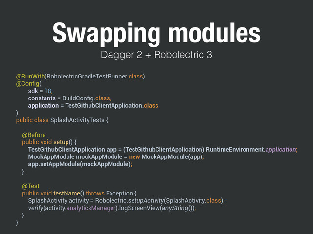 Swapping modules
@RunWith(RobolectricGradleTestRunner.class) 
@Conﬁg( 
sdk = 18, 
constants = BuildConﬁg.class, 
application = TestGithubClientApplication.class 
) 
public class SplashActivityTests { 
 
@Before 
public void setup() { 
TestGithubClientApplication app = (TestGithubClientApplication) RuntimeEnvironment.application; 
MockAppModule mockAppModule = new MockAppModule(app); 
app.setAppModule(mockAppModule); 
} 
 
@Test 
public void testName() throws Exception { 
SplashActivity activity = Robolectric.setupActivity(SplashActivity.class); 
verify(activity.analyticsManager).logScreenView(anyString()); 
} 
}
Dagger 2 + Robolectric 3
