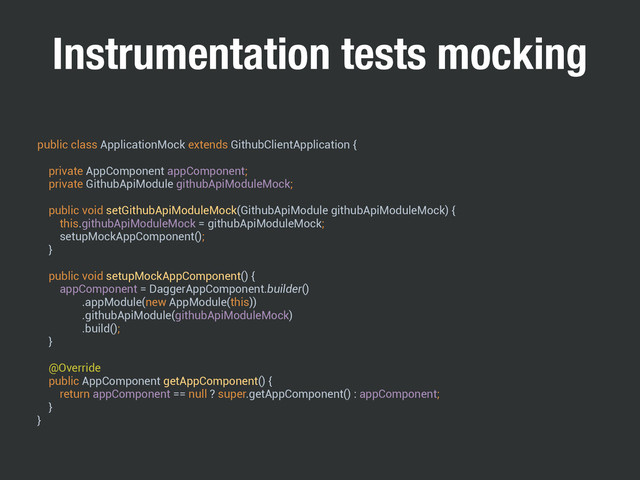 Instrumentation tests mocking
public class ApplicationMock extends GithubClientApplication { 
 
private AppComponent appComponent; 
private GithubApiModule githubApiModuleMock; 
 
public void setGithubApiModuleMock(GithubApiModule githubApiModuleMock) { 
this.githubApiModuleMock = githubApiModuleMock; 
setupMockAppComponent(); 
} 
 
public void setupMockAppComponent() { 
appComponent = DaggerAppComponent.builder() 
.appModule(new AppModule(this)) 
.githubApiModule(githubApiModuleMock) 
.build(); 
} 
 
@Override 
public AppComponent getAppComponent() { 
return appComponent == null ? super.getAppComponent() : appComponent; 
} 
}
