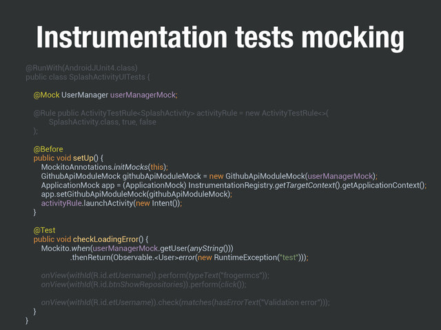 Instrumentation tests mocking
@RunWith(AndroidJUnit4.class) 
public class SplashActivityUITests { 
 
@Mock UserManager userManagerMock; 
 
@Rule public ActivityTestRule activityRule = new ActivityTestRule<>( 
SplashActivity.class, true, false 
); 
 
@Before 
public void setUp() { 
MockitoAnnotations.initMocks(this); 
GithubApiModuleMock githubApiModuleMock = new GithubApiModuleMock(userManagerMock); 
ApplicationMock app = (ApplicationMock) InstrumentationRegistry.getTargetContext().getApplicationContext(); 
app.setGithubApiModuleMock(githubApiModuleMock); 
activityRule.launchActivity(new Intent()); 
} 
 
@Test 
public void checkLoadingError() { 
Mockito.when(userManagerMock.getUser(anyString())) 
.thenReturn(Observable.error(new RuntimeException("test"))); 
 
onView(withId(R.id.etUsername)).perform(typeText("frogermcs")); 
onView(withId(R.id.btnShowRepositories)).perform(click()); 
 
onView(withId(R.id.etUsername)).check(matches(hasErrorText("Validation error"))); 
} 
}
