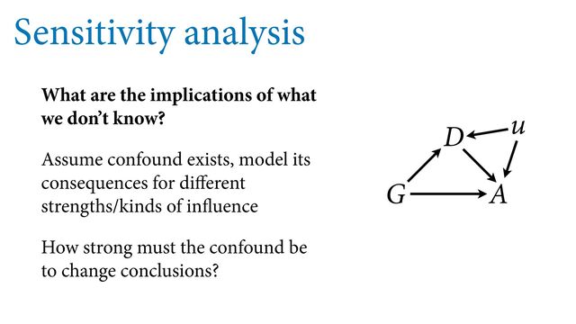 Sensitivity analysis
What are the implications of what
we don’t know?
Assume confound exists, model its
consequences for di erent
strengths/kinds of in uence
How strong must the confound be
to change conclusions?
G
D
A
u
