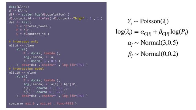 data(Kline)
d <- Kline
d$P <- scale( log(d$population) )
d$contact_id <- ifelse( d$contact=="high" , 2 , 1 )
dat <- list(
T = d$total_tools ,
P = d$P ,
C = d$contact_id )
# intercept only
m11.9 <- ulam(
alist(
T ~ dpois( lambda ),
log(lambda) <- a,
a ~ dnorm( 3 , 0.5 )
), data=dat , chains=4 , log_lik=TRUE )
# interaction model
m11.10 <- ulam(
alist(
T ~ dpois( lambda ),
log(lambda) <- a[C] + b[C]*P,
a[C] ~ dnorm( 3 , 0.5 ),
b[C] ~ dnorm( 0 , 0.2 )
), data=dat , chains=4 , log_lik=TRUE )
compare( m11.9 , m11.10 , func=PSIS )
Y
i
∼ Poisson(λ
i
)
log(λ
i
) = α
C[i]
+ β
C[i]
log(P
i
)
α
j
∼ Normal(3,0.5)
β
j
∼ Normal(0,0.2)
