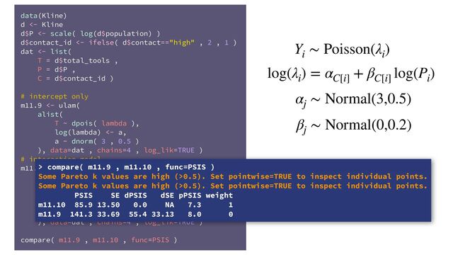 data(Kline)
d <- Kline
d$P <- scale( log(d$population) )
d$contact_id <- ifelse( d$contact=="high" , 2 , 1 )
dat <- list(
T = d$total_tools ,
P = d$P ,
C = d$contact_id )
# intercept only
m11.9 <- ulam(
alist(
T ~ dpois( lambda ),
log(lambda) <- a,
a ~ dnorm( 3 , 0.5 )
), data=dat , chains=4 , log_lik=TRUE )
# interaction model
m11.10 <- ulam(
alist(
T ~ dpois( lambda ),
log(lambda) <- a[C] + b[C]*P,
a[C] ~ dnorm( 3 , 0.5 ),
b[C] ~ dnorm( 0 , 0.2 )
), data=dat , chains=4 , log_lik=TRUE )
compare( m11.9 , m11.10 , func=PSIS )
Y
i
∼ Poisson(λ
i
)
log(λ
i
) = α
C[i]
+ β
C[i]
log(P
i
)
α
j
∼ Normal(3,0.5)
β
j
∼ Normal(0,0.2)
> compare( m11.9 , m11.10 , func=PSIS )
Some Pareto k values are high (>0.5). Set pointwise=TRUE to inspect individual points.
Some Pareto k values are high (>0.5). Set pointwise=TRUE to inspect individual points.
PSIS SE dPSIS dSE pPSIS weight
m11.10 85.9 13.50 0.0 NA 7.3 1
m11.9 141.3 33.69 55.4 33.13 8.0 0
