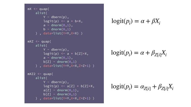 mX <- quap(
alist(
Y ~ dbern(p),
logit(p) <- a + b*X,
a ~ dnorm(0,1),
b ~ dnorm(0,1)
) , data=list(Y=Y,X=X) )
mXZ <- quap(
alist(
Y ~ dbern(p),
logit(p) <- a + b[Z]*X,
a ~ dnorm(0,1),
b[Z] ~ dnorm(0,1)
) , data=list(Y=Y,X=X,Z=Z+1) )
mXZ2 <- quap(
alist(
Y ~ dbern(p),
logit(p) <- a[Z] + b[Z]*X,
a[Z] ~ dnorm(0,1),
b[Z] ~ dnorm(0,1)
) , data=list(Y=Y,X=X,Z=Z+1) )
logit(p
i
) = α + βX
i
logit(p
i
) = α + β
Z[i]
X
i
logit(p
i
) = α
Z[i]
+ β
Z[i]
X
i
