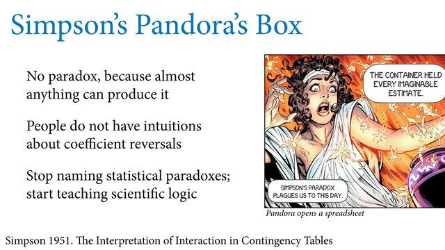 Simpson’s Pandora’s Box
No paradox, because almost
anything can produce it
People do not have intuitions
about coe cient reversals
Stop naming statistical paradoxes;
start teaching scienti c logic
Simpson 1951. e Interpretation of Interaction in Contingency Tables
The container HELD
every imaginable
estimate.
Pandora opens a spreadsheet
Simpson’s paradox
plagues us to this day.
