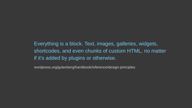 Everything is a block. Text, images, galleries, widgets,
shortcodes, and even chunks of custom HTML, no matter
if it’s added by plugins or otherwise.
wordpress.org/gutenberg/handbook/reference/design-principles
