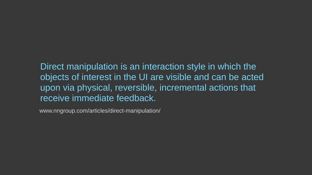 Direct manipulation is an interaction style in which the
objects of interest in the UI are visible and can be acted
upon via physical, reversible, incremental actions that
receive immediate feedback.
www.nngroup.com/articles/direct-manipulation/

