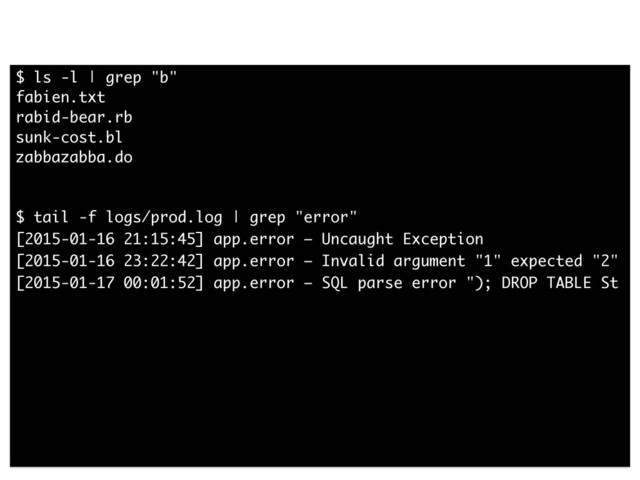 $ ls -l | grep "b"
fabien.txt
rabid-bear.rb
sunk-cost.bl
zabbazabba.do
!
!
$ tail -f logs/prod.log | grep "error"
[2015-01-16 21:15:45] app.error — Uncaught Exception
[2015-01-16 23:22:42] app.error — Invalid argument "1" expected "2"
[2015-01-17 00:01:52] app.error — SQL parse error "); DROP TABLE St
