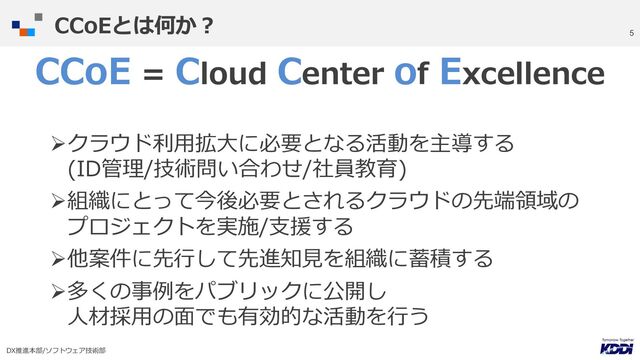 DX推進本部/ソフトウェア技術部
5
CCoE = Cloud Center of Excellence
Øクラウド利⽤拡⼤に必要となる活動を主導する
(ID管理/技術問い合わせ/社員教育)
Ø組織にとって今後必要とされるクラウドの先端領域の
プロジェクトを実施/⽀援する
Ø他案件に先⾏して先進知⾒を組織に蓄積する
Ø多くの事例をパブリックに公開し
⼈材採⽤の⾯でも有効的な活動を⾏う
CCoEとは何か︖
