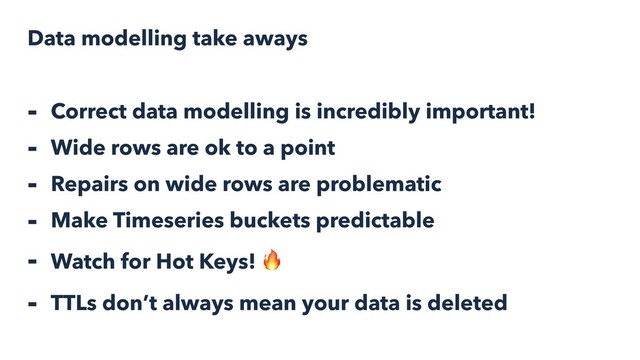 Data modelling take aways
- Correct data modelling is incredibly important!
- Wide rows are ok to a point
- Repairs on wide rows are problematic
- Make Timeseries buckets predictable
- Watch for Hot Keys! 
- TTLs don’t always mean your data is deleted
