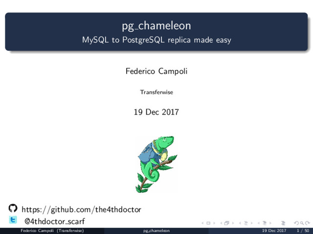 pg chameleon
MySQL to PostgreSQL replica made easy
Federico Campoli
Transferwise
19 Dec 2017
https://github.com/the4thdoctor
@4thdoctor scarf
Federico Campoli (Transferwise) pg chameleon 19 Dec 2017 1 / 50
