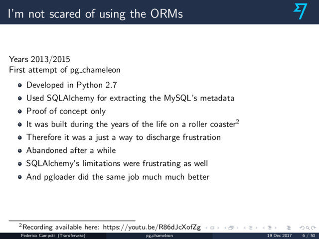 I’m not scared of using the ORMs
Years 2013/2015
First attempt of pg chameleon
Developed in Python 2.7
Used SQLAlchemy for extracting the MySQL’s metadata
Proof of concept only
It was built during the years of the life on a roller coaster2
Therefore it was a just a way to discharge frustration
Abandoned after a while
SQLAlchemy’s limitations were frustrating as well
And pgloader did the same job much much better
2Recording available here: https://youtu.be/R86dJcXofZg
Federico Campoli (Transferwise) pg chameleon 19 Dec 2017 6 / 50
