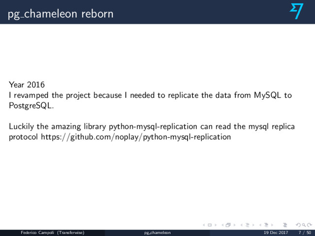 pg chameleon reborn
Year 2016
I revamped the project because I needed to replicate the data from MySQL to
PostgreSQL.
Luckily the amazing library python-mysql-replication can read the mysql replica
protocol https://github.com/noplay/python-mysql-replication
Federico Campoli (Transferwise) pg chameleon 19 Dec 2017 7 / 50
