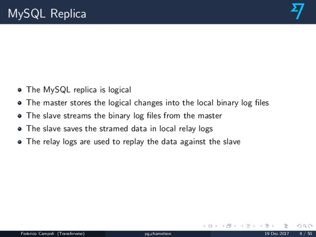 MySQL Replica
The MySQL replica is logical
The master stores the logical changes into the local binary log ﬁles
The slave streams the binary log ﬁles from the master
The slave saves the stramed data in local relay logs
The relay logs are used to replay the data against the slave
Federico Campoli (Transferwise) pg chameleon 19 Dec 2017 9 / 50
