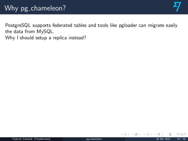 Why pg chameleon?
PostgreSQL supports federated tables and tools like pgloader can migrate easily
the data from MySQL.
Why I should setup a replica instead?
Federico Campoli (Transferwise) pg chameleon 19 Dec 2017 15 / 50

