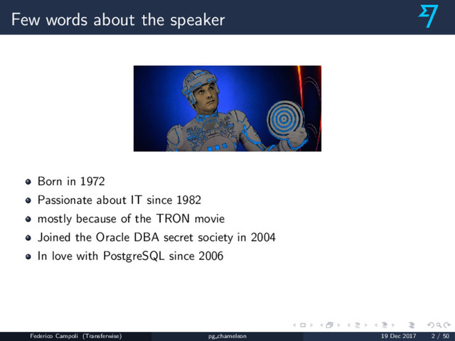 Few words about the speaker
Born in 1972
Passionate about IT since 1982
mostly because of the TRON movie
Joined the Oracle DBA secret society in 2004
In love with PostgreSQL since 2006
Federico Campoli (Transferwise) pg chameleon 19 Dec 2017 2 / 50
