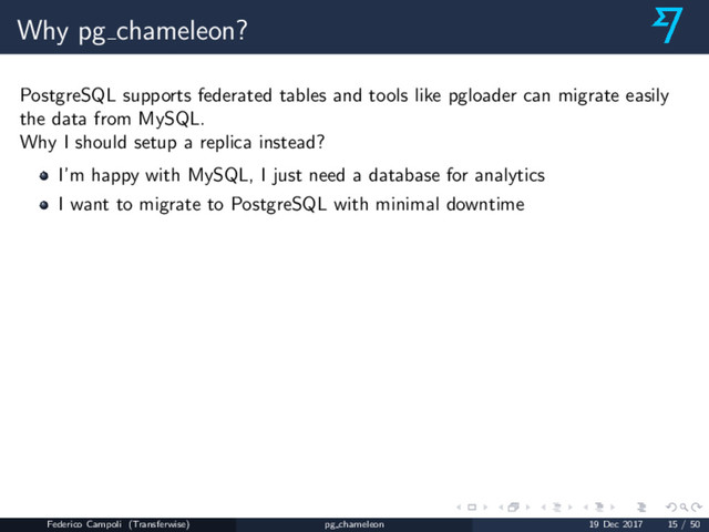 Why pg chameleon?
PostgreSQL supports federated tables and tools like pgloader can migrate easily
the data from MySQL.
Why I should setup a replica instead?
I’m happy with MySQL, I just need a database for analytics
I want to migrate to PostgreSQL with minimal downtime
Federico Campoli (Transferwise) pg chameleon 19 Dec 2017 15 / 50
