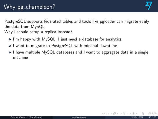 Why pg chameleon?
PostgreSQL supports federated tables and tools like pgloader can migrate easily
the data from MySQL.
Why I should setup a replica instead?
I’m happy with MySQL, I just need a database for analytics
I want to migrate to PostgreSQL with minimal downtime
I have multiple MySQL databases and I want to aggregate data in a single
machine
Federico Campoli (Transferwise) pg chameleon 19 Dec 2017 15 / 50
