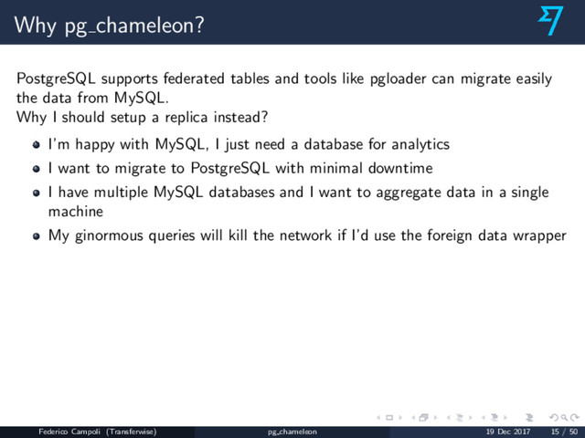 Why pg chameleon?
PostgreSQL supports federated tables and tools like pgloader can migrate easily
the data from MySQL.
Why I should setup a replica instead?
I’m happy with MySQL, I just need a database for analytics
I want to migrate to PostgreSQL with minimal downtime
I have multiple MySQL databases and I want to aggregate data in a single
machine
My ginormous queries will kill the network if I’d use the foreign data wrapper
Federico Campoli (Transferwise) pg chameleon 19 Dec 2017 15 / 50
