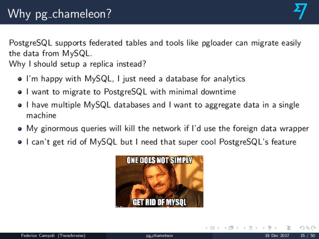 Why pg chameleon?
PostgreSQL supports federated tables and tools like pgloader can migrate easily
the data from MySQL.
Why I should setup a replica instead?
I’m happy with MySQL, I just need a database for analytics
I want to migrate to PostgreSQL with minimal downtime
I have multiple MySQL databases and I want to aggregate data in a single
machine
My ginormous queries will kill the network if I’d use the foreign data wrapper
I can’t get rid of MySQL but I need that super cool PostgreSQL’s feature
Federico Campoli (Transferwise) pg chameleon 19 Dec 2017 15 / 50
