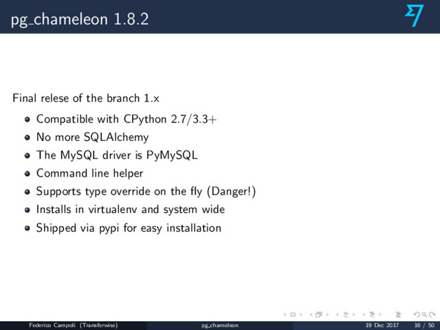pg chameleon 1.8.2
Final relese of the branch 1.x
Compatible with CPython 2.7/3.3+
No more SQLAlchemy
The MySQL driver is PyMySQL
Command line helper
Supports type override on the ﬂy (Danger!)
Installs in virtualenv and system wide
Shipped via pypi for easy installation
Federico Campoli (Transferwise) pg chameleon 19 Dec 2017 16 / 50
