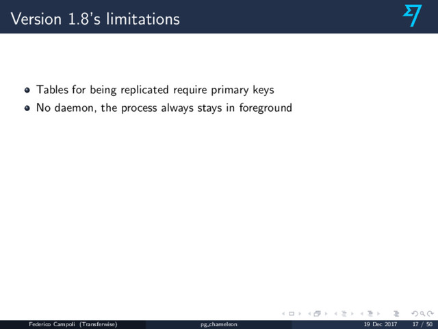 Version 1.8’s limitations
Tables for being replicated require primary keys
No daemon, the process always stays in foreground
Federico Campoli (Transferwise) pg chameleon 19 Dec 2017 17 / 50
