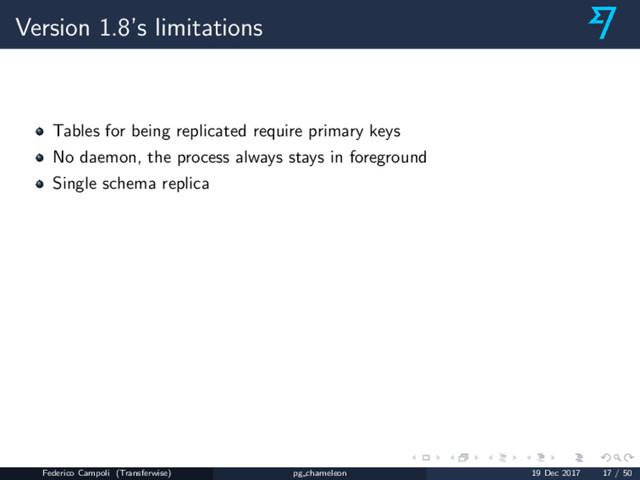 Version 1.8’s limitations
Tables for being replicated require primary keys
No daemon, the process always stays in foreground
Single schema replica
Federico Campoli (Transferwise) pg chameleon 19 Dec 2017 17 / 50
