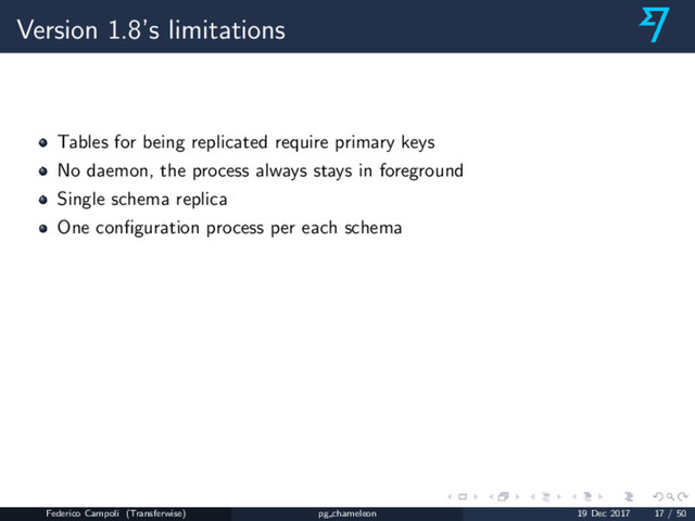 Version 1.8’s limitations
Tables for being replicated require primary keys
No daemon, the process always stays in foreground
Single schema replica
One conﬁguration process per each schema
Federico Campoli (Transferwise) pg chameleon 19 Dec 2017 17 / 50
