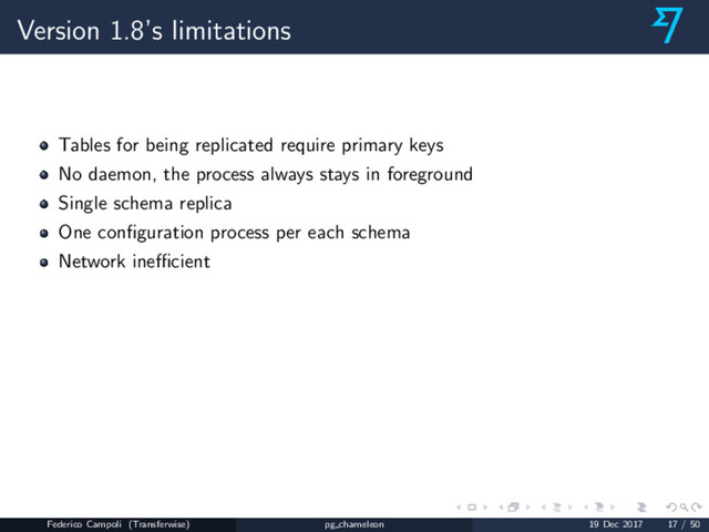 Version 1.8’s limitations
Tables for being replicated require primary keys
No daemon, the process always stays in foreground
Single schema replica
One conﬁguration process per each schema
Network ineﬃcient
Federico Campoli (Transferwise) pg chameleon 19 Dec 2017 17 / 50
