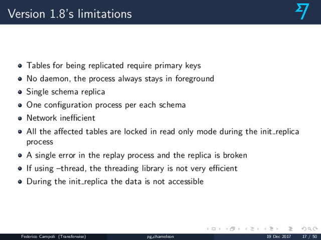 Version 1.8’s limitations
Tables for being replicated require primary keys
No daemon, the process always stays in foreground
Single schema replica
One conﬁguration process per each schema
Network ineﬃcient
All the aﬀected tables are locked in read only mode during the init replica
process
A single error in the replay process and the replica is broken
If using –thread, the threading library is not very eﬃcient
During the init replica the data is not accessible
Federico Campoli (Transferwise) pg chameleon 19 Dec 2017 17 / 50
