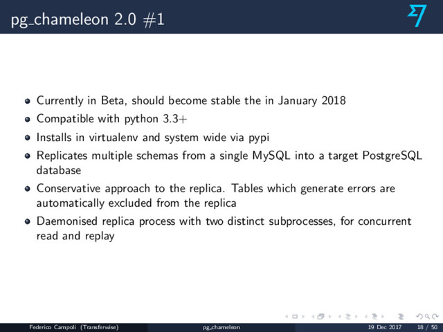 pg chameleon 2.0 #1
Currently in Beta, should become stable the in January 2018
Compatible with python 3.3+
Installs in virtualenv and system wide via pypi
Replicates multiple schemas from a single MySQL into a target PostgreSQL
database
Conservative approach to the replica. Tables which generate errors are
automatically excluded from the replica
Daemonised replica process with two distinct subprocesses, for concurrent
read and replay
Federico Campoli (Transferwise) pg chameleon 19 Dec 2017 18 / 50

