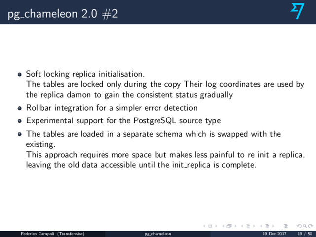 pg chameleon 2.0 #2
Soft locking replica initialisation.
The tables are locked only during the copy Their log coordinates are used by
the replica damon to gain the consistent status gradually
Rollbar integration for a simpler error detection
Experimental support for the PostgreSQL source type
The tables are loaded in a separate schema which is swapped with the
existing.
This approach requires more space but makes less painful to re init a replica,
leaving the old data accessible until the init replica is complete.
Federico Campoli (Transferwise) pg chameleon 19 Dec 2017 19 / 50
