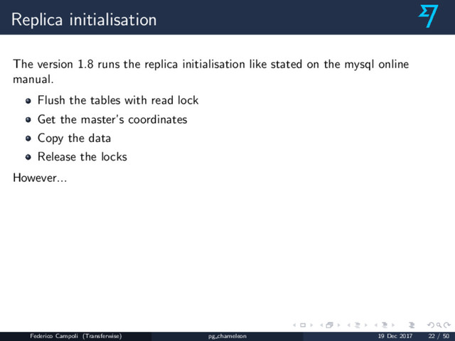 Replica initialisation
The version 1.8 runs the replica initialisation like stated on the mysql online
manual.
Flush the tables with read lock
Get the master’s coordinates
Copy the data
Release the locks
However...
Federico Campoli (Transferwise) pg chameleon 19 Dec 2017 22 / 50
