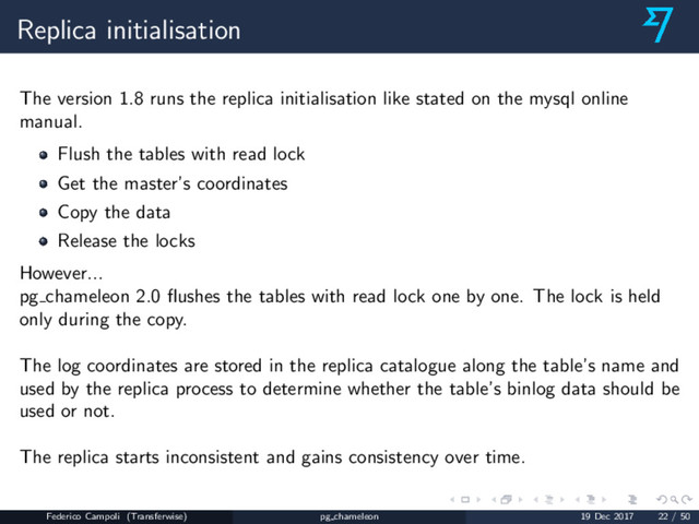 Replica initialisation
The version 1.8 runs the replica initialisation like stated on the mysql online
manual.
Flush the tables with read lock
Get the master’s coordinates
Copy the data
Release the locks
However...
pg chameleon 2.0 ﬂushes the tables with read lock one by one. The lock is held
only during the copy.
The log coordinates are stored in the replica catalogue along the table’s name and
used by the replica process to determine whether the table’s binlog data should be
used or not.
The replica starts inconsistent and gains consistency over time.
Federico Campoli (Transferwise) pg chameleon 19 Dec 2017 22 / 50
