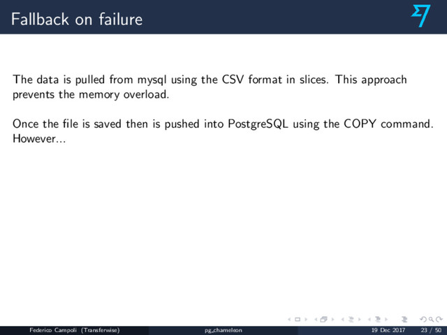 Fallback on failure
The data is pulled from mysql using the CSV format in slices. This approach
prevents the memory overload.
Once the ﬁle is saved then is pushed into PostgreSQL using the COPY command.
However...
Federico Campoli (Transferwise) pg chameleon 19 Dec 2017 23 / 50
