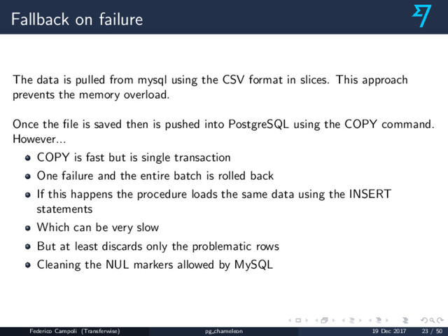 Fallback on failure
The data is pulled from mysql using the CSV format in slices. This approach
prevents the memory overload.
Once the ﬁle is saved then is pushed into PostgreSQL using the COPY command.
However...
COPY is fast but is single transaction
One failure and the entire batch is rolled back
If this happens the procedure loads the same data using the INSERT
statements
Which can be very slow
But at least discards only the problematic rows
Cleaning the NUL markers allowed by MySQL
Federico Campoli (Transferwise) pg chameleon 19 Dec 2017 23 / 50
