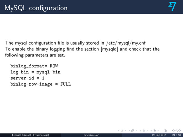 MySQL conﬁguration
The mysql conﬁguration ﬁle is usually stored in /etc/mysql/my.cnf
To enable the binary logging ﬁnd the section [mysqld] and check that the
following parameters are set.
binlog_format= ROW
log-bin = mysql-bin
server-id = 1
binlog-row-image = FULL
Federico Campoli (Transferwise) pg chameleon 19 Dec 2017 24 / 50
